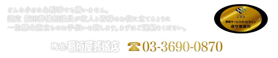 どんな小さな心配事でも構いません。認定 飯田葬儀相談員が故人と皆様のお役に立てるように一生懸命旅立ちのお手伝いを致します。まずはご連絡をください。お電話でのお問い合わせは03-3690-0870。